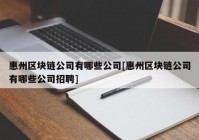 惠州区块链公司有哪些公司[惠州区块链公司有哪些公司招聘]